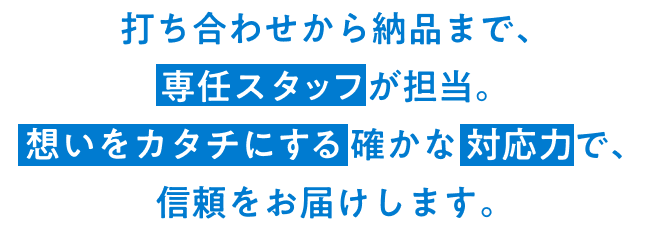 打ち合わせから納品まで、専任スタッフが担当。想いをカタチにする確かな 対応力で、信頼をお届けします。