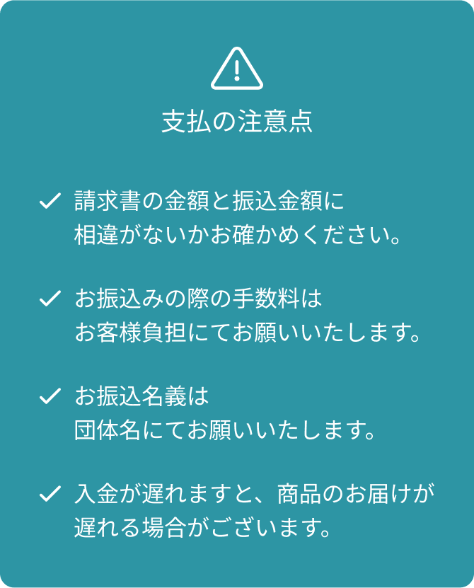 支払の注意点 請求書の金額と振込金額に相違がないかお確かめください。 お振込みの際の手数料はお客様負担にてお願いいたします。 お振込名義は団体名にてお願いいたします。 入金が遅れますと、商品のお届けが遅れる場合がございます。